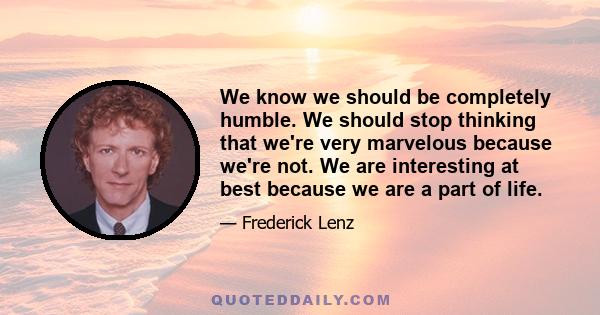 We know we should be completely humble. We should stop thinking that we're very marvelous because we're not. We are interesting at best because we are a part of life.