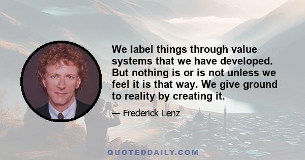 We label things through value systems that we have developed. But nothing is or is not unless we feel it is that way. We give ground to reality by creating it.