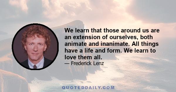 We learn that those around us are an extension of ourselves, both animate and inanimate. All things have a life and form. We learn to love them all.