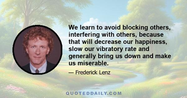 We learn to avoid blocking others, interfering with others, because that will decrease our happiness, slow our vibratory rate and generally bring us down and make us miserable.