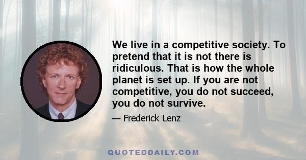 We live in a competitive society. To pretend that it is not there is ridiculous. That is how the whole planet is set up. If you are not competitive, you do not succeed, you do not survive.