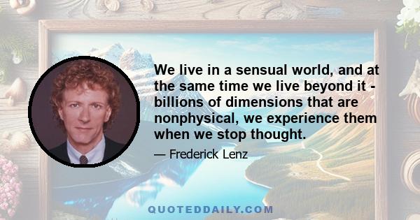 We live in a sensual world, and at the same time we live beyond it - billions of dimensions that are nonphysical, we experience them when we stop thought.