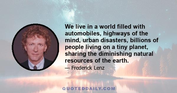 We live in a world filled with automobiles, highways of the mind, urban disasters, billions of people living on a tiny planet, sharing the diminishing natural resources of the earth.