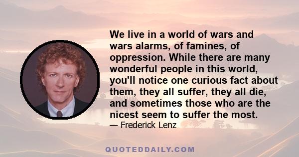 We live in a world of wars and wars alarms, of famines, of oppression. While there are many wonderful people in this world, you'll notice one curious fact about them, they all suffer, they all die, and sometimes those