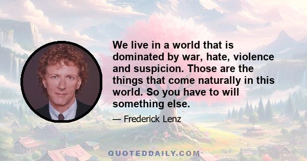 We live in a world that is dominated by war, hate, violence and suspicion. Those are the things that come naturally in this world. So you have to will something else.