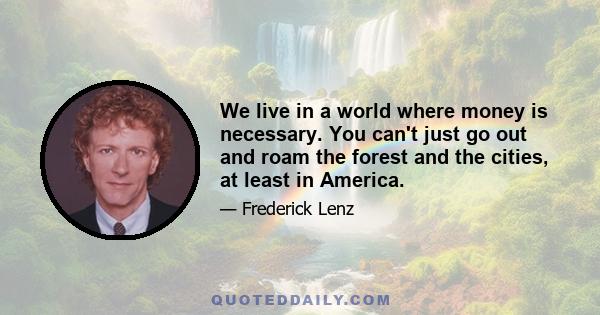 We live in a world where money is necessary. You can't just go out and roam the forest and the cities, at least in America.