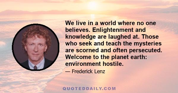 We live in a world where no one believes. Enlightenment and knowledge are laughed at. Those who seek and teach the mysteries are scorned and often persecuted. Welcome to the planet earth: environment hostile.