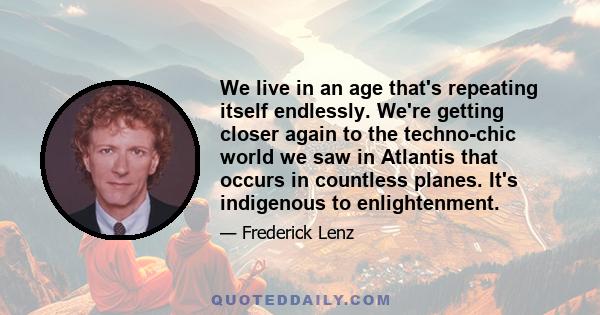 We live in an age that's repeating itself endlessly. We're getting closer again to the techno-chic world we saw in Atlantis that occurs in countless planes. It's indigenous to enlightenment.