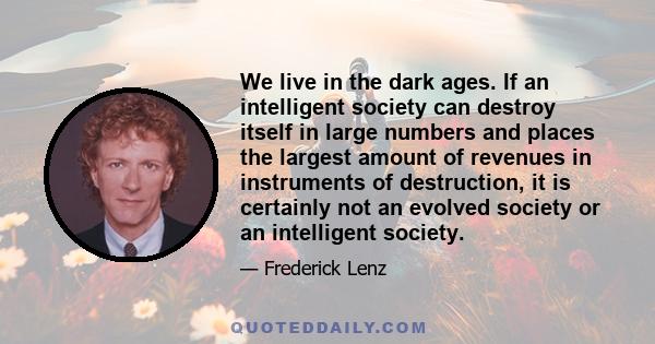 We live in the dark ages. If an intelligent society can destroy itself in large numbers and places the largest amount of revenues in instruments of destruction, it is certainly not an evolved society or an intelligent