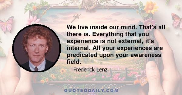 We live inside our mind. That's all there is. Everything that you experience is not external, it's internal. All your experiences are predicated upon your awareness field.