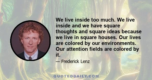 We live inside too much. We live inside and we have square thoughts and square ideas because we live in square houses. Our lives are colored by our environments. Our attention fields are colored by it.