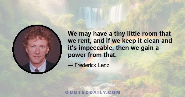 We may have a tiny little room that we rent, and if we keep it clean and it's impeccable, then we gain a power from that.