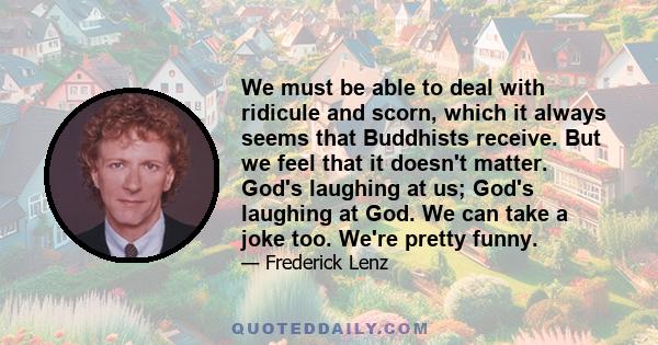 We must be able to deal with ridicule and scorn, which it always seems that Buddhists receive. But we feel that it doesn't matter. God's laughing at us; God's laughing at God. We can take a joke too. We're pretty funny.