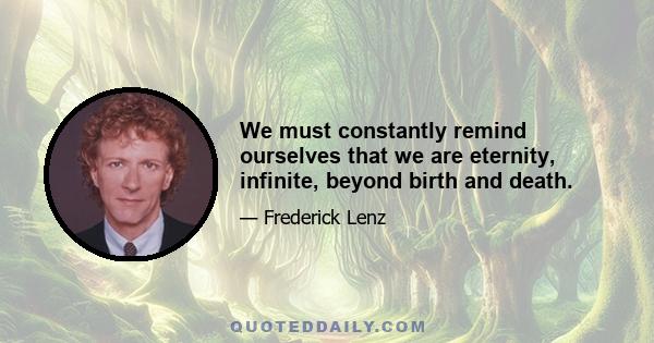 We must constantly remind ourselves that we are eternity, infinite, beyond birth and death.