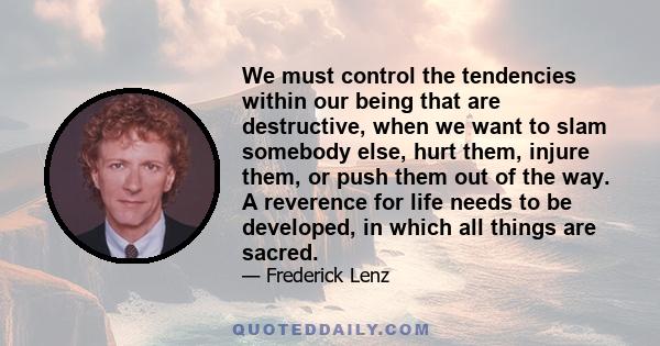 We must control the tendencies within our being that are destructive, when we want to slam somebody else, hurt them, injure them, or push them out of the way. A reverence for life needs to be developed, in which all