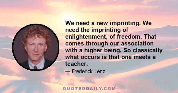 We need a new imprinting. We need the imprinting of enlightenment, of freedom. That comes through our association with a higher being. So classically what occurs is that one meets a teacher.