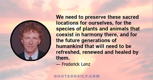 We need to preserve these sacred locations for ourselves, for the species of plants and animals that coexist in harmony there, and for the future generations of humankind that will need to be refreshed, renewed and