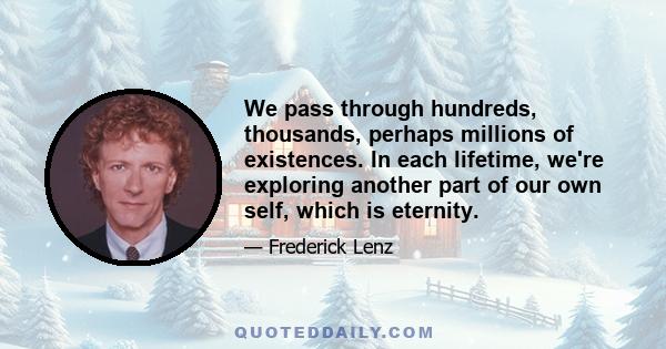 We pass through hundreds, thousands, perhaps millions of existences. In each lifetime, we're exploring another part of our own self, which is eternity.