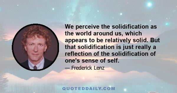 We perceive the solidification as the world around us, which appears to be relatively solid. But that solidification is just really a reflection of the solidification of one's sense of self.