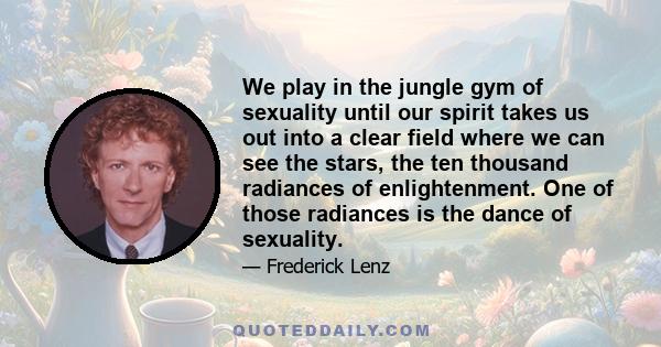 We play in the jungle gym of sexuality until our spirit takes us out into a clear field where we can see the stars, the ten thousand radiances of enlightenment. One of those radiances is the dance of sexuality.