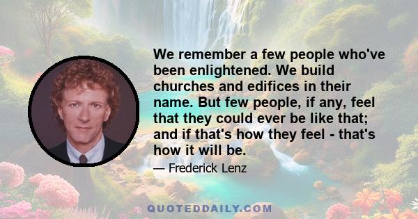 We remember a few people who've been enlightened. We build churches and edifices in their name. But few people, if any, feel that they could ever be like that; and if that's how they feel - that's how it will be.