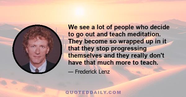 We see a lot of people who decide to go out and teach meditation. They become so wrapped up in it that they stop progressing themselves and they really don't have that much more to teach.