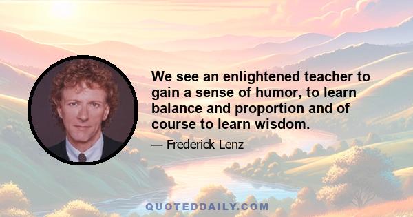 We see an enlightened teacher to gain a sense of humor, to learn balance and proportion and of course to learn wisdom.