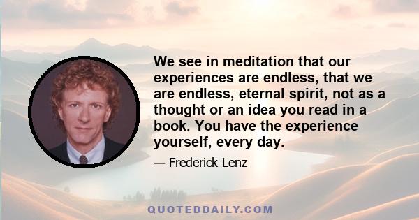 We see in meditation that our experiences are endless, that we are endless, eternal spirit, not as a thought or an idea you read in a book. You have the experience yourself, every day.