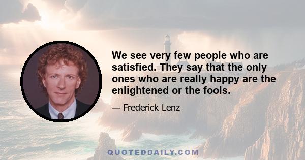 We see very few people who are satisfied. They say that the only ones who are really happy are the enlightened or the fools.