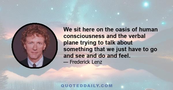 We sit here on the oasis of human consciousness and the verbal plane trying to talk about something that we just have to go and see and do and feel.