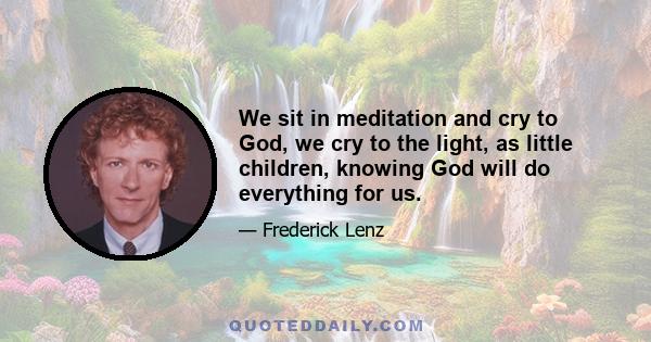 We sit in meditation and cry to God, we cry to the light, as little children, knowing God will do everything for us.