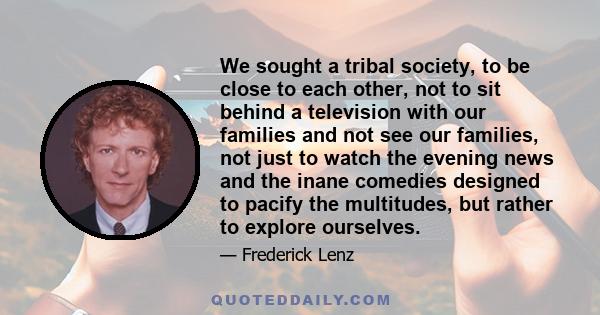 We sought a tribal society, to be close to each other, not to sit behind a television with our families and not see our families, not just to watch the evening news and the inane comedies designed to pacify the