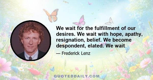 We wait for the fulfillment of our desires. We wait with hope, apathy, resignation, belief. We become despondent, elated. We wait