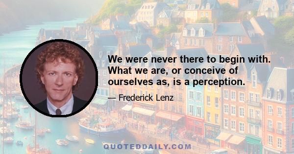 We were never there to begin with. What we are, or conceive of ourselves as, is a perception.