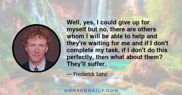 Well, yes, I could give up for myself but no, there are others whom I will be able to help and they're waiting for me and if I don't complete my task, if I don't do this perfectly, then what about them? They'll suffer.