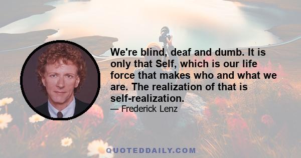 We're blind, deaf and dumb. It is only that Self, which is our life force that makes who and what we are. The realization of that is self-realization.