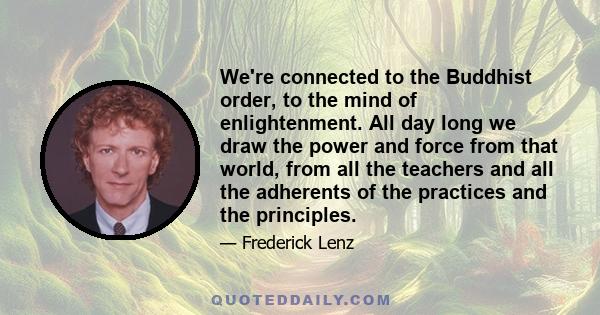 We're connected to the Buddhist order, to the mind of enlightenment. All day long we draw the power and force from that world, from all the teachers and all the adherents of the practices and the principles.