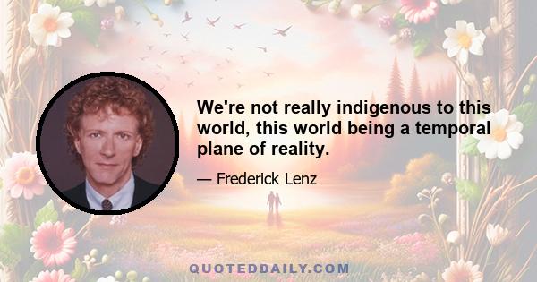 We're not really indigenous to this world, this world being a temporal plane of reality.