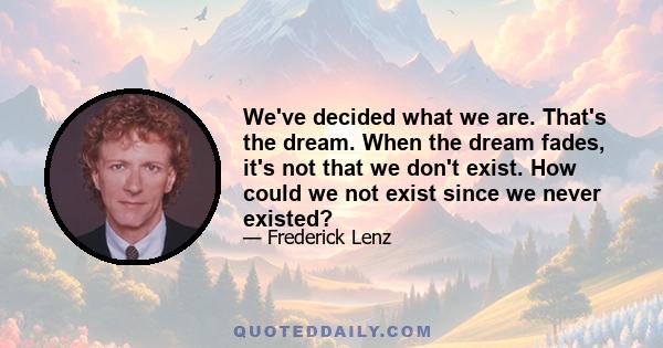 We've decided what we are. That's the dream. When the dream fades, it's not that we don't exist. How could we not exist since we never existed?