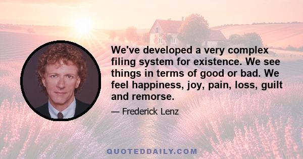 We've developed a very complex filing system for existence. We see things in terms of good or bad. We feel happiness, joy, pain, loss, guilt and remorse.