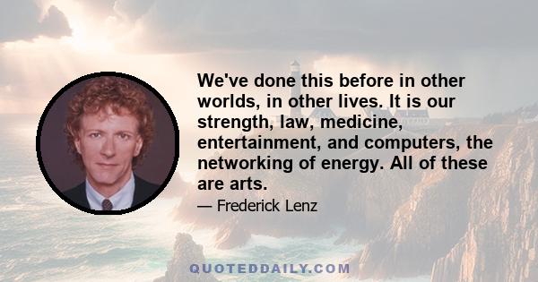 We've done this before in other worlds, in other lives. It is our strength, law, medicine, entertainment, and computers, the networking of energy. All of these are arts.