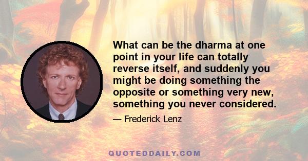 What can be the dharma at one point in your life can totally reverse itself, and suddenly you might be doing something the opposite or something very new, something you never considered.