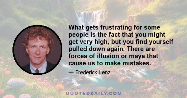 What gets frustrating for some people is the fact that you might get very high, but you find yourself pulled down again. There are forces of illusion or maya that cause us to make mistakes.