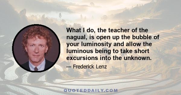 What I do, the teacher of the nagual, is open up the bubble of your luminosity and allow the luminous being to take short excursions into the unknown.