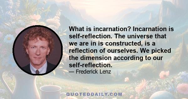 What is incarnation? Incarnation is self-reflection. The universe that we are in is constructed, is a reflection of ourselves. We picked the dimension according to our self-reflection.