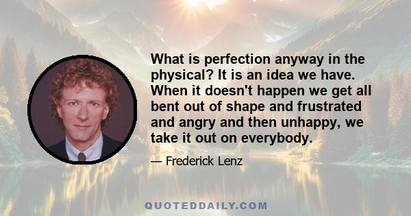 What is perfection anyway in the physical? It is an idea we have. When it doesn't happen we get all bent out of shape and frustrated and angry and then unhappy, we take it out on everybody.