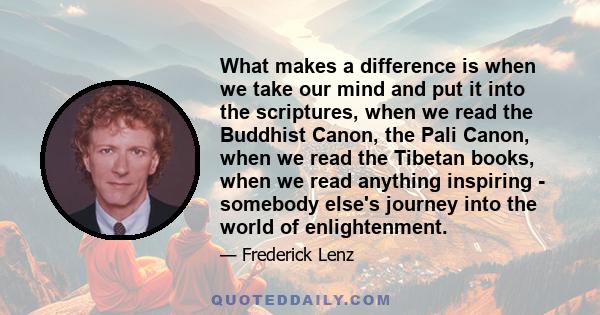 What makes a difference is when we take our mind and put it into the scriptures, when we read the Buddhist Canon, the Pali Canon, when we read the Tibetan books, when we read anything inspiring - somebody else's journey 