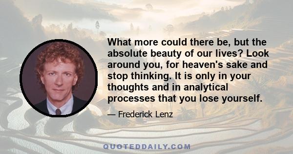 What more could there be, but the absolute beauty of our lives? Look around you, for heaven's sake and stop thinking. It is only in your thoughts and in analytical processes that you lose yourself.