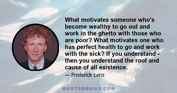 What motivates someone who's become wealthy to go out and work in the ghetto with those who are poor? What motivates one who has perfect health to go and work with the sick? If you understand - then you understand the