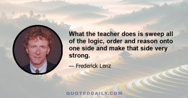 What the teacher does is sweep all of the logic, order and reason onto one side and make that side very strong.